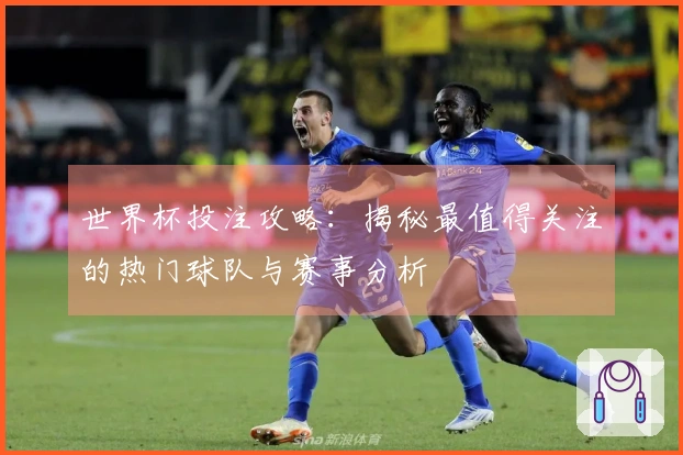 世界杯投注攻略：揭秘最值得关注的热门球队与赛事分析