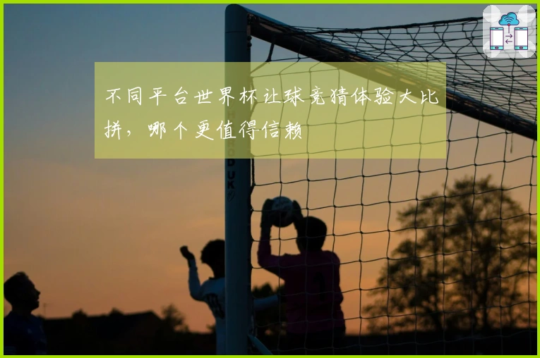 不同平台世界杯让球竞猜体验大比拼，哪个更值得信赖