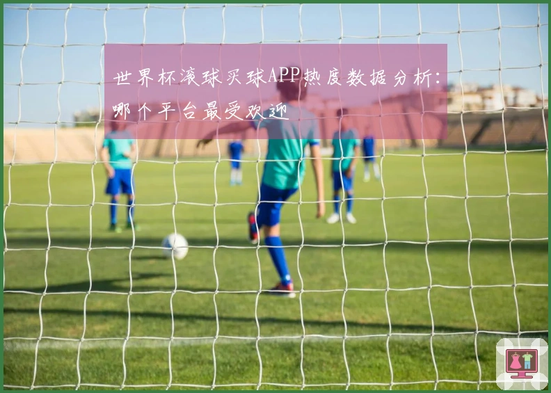 世界杯滚球买球APP热度数据分析：哪个平台最受欢迎